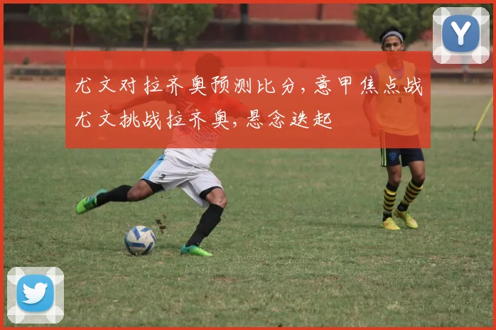 尤文对拉齐奥预测比分,意甲焦点战尤文挑战拉齐奥,悬念迭起