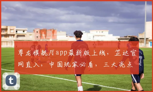 尊龙旗舰厅app最新版上线，芷达官网直入，中国玩家必看，三大亮点不容错过，惊喜连连