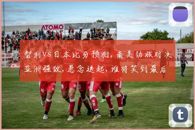 智利vs日本比分预测,南美劲旅对决亚洲强敌,悬念迭起,谁将笑到最后