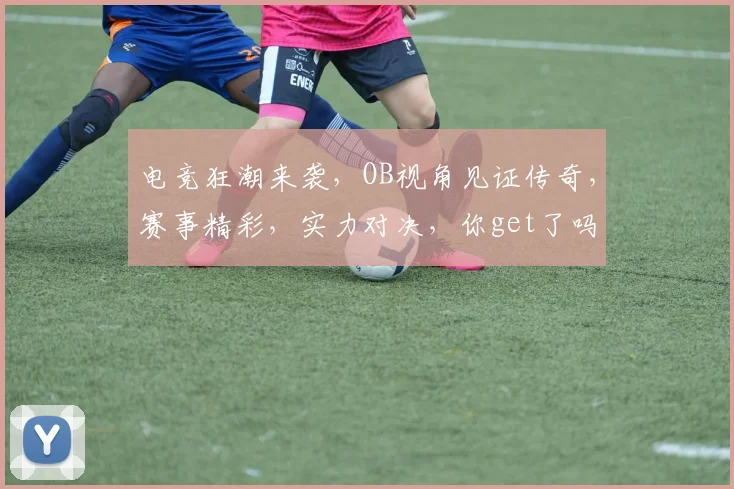 电竞狂潮来袭，OB视角见证传奇，赛事精彩，实力对决，你get了吗