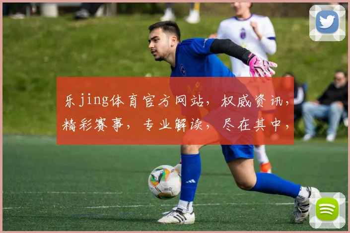 乐jing体育官方网站，权威资讯，精彩赛事，专业解读，尽在其中，不容错过