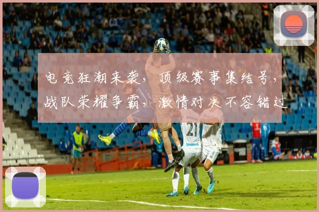 电竞狂潮来袭，顶级赛事集结号，战队荣耀争霸，激情对决不容错过，三大亮点抢眼