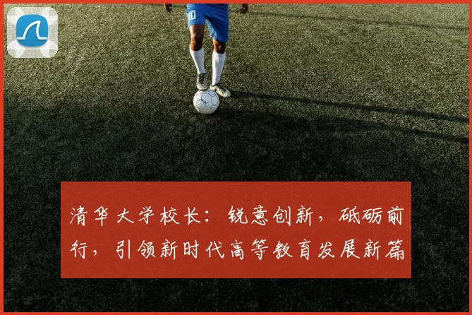 清华大学校长：锐意创新，砥砺前行，引领新时代高等教育发展新篇章