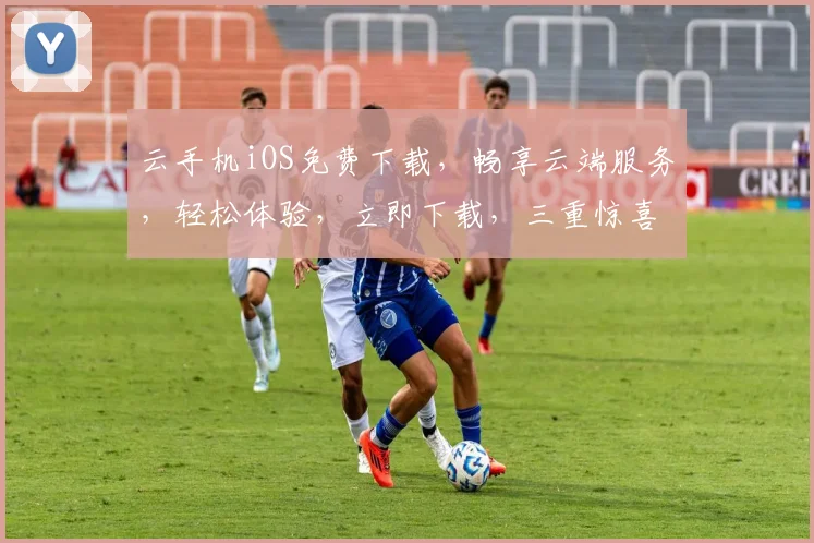 云手机iOS免费下载，畅享云端服务，轻松体验，立即下载，三重惊喜等你来