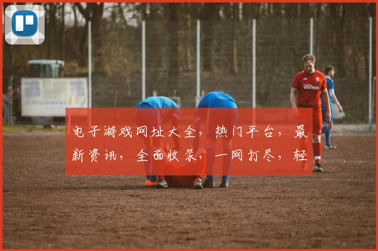电子游戏网址大全，热门平台，最新资讯，全面收录，一网打尽，轻松畅游